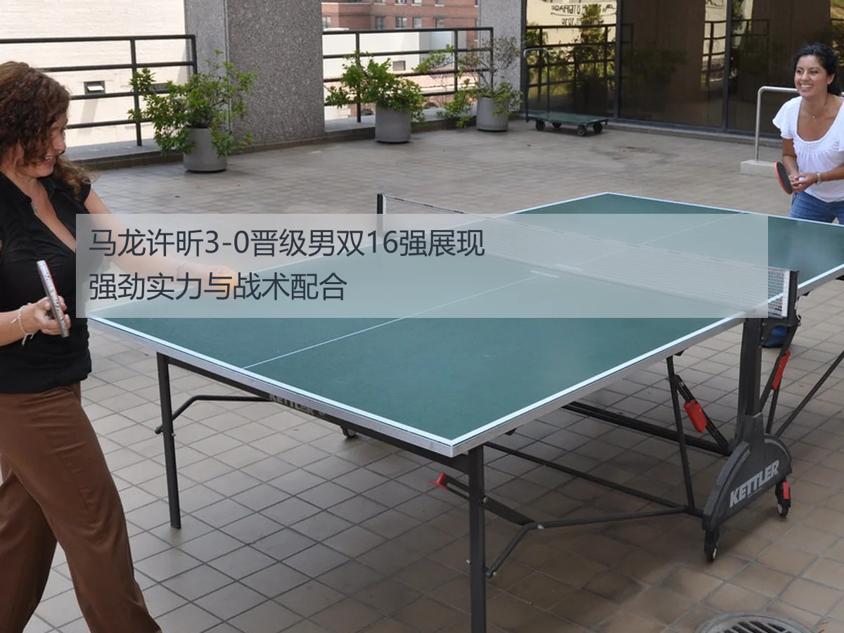 马龙许昕3-0晋级男双16强展现强劲实力与战术配合